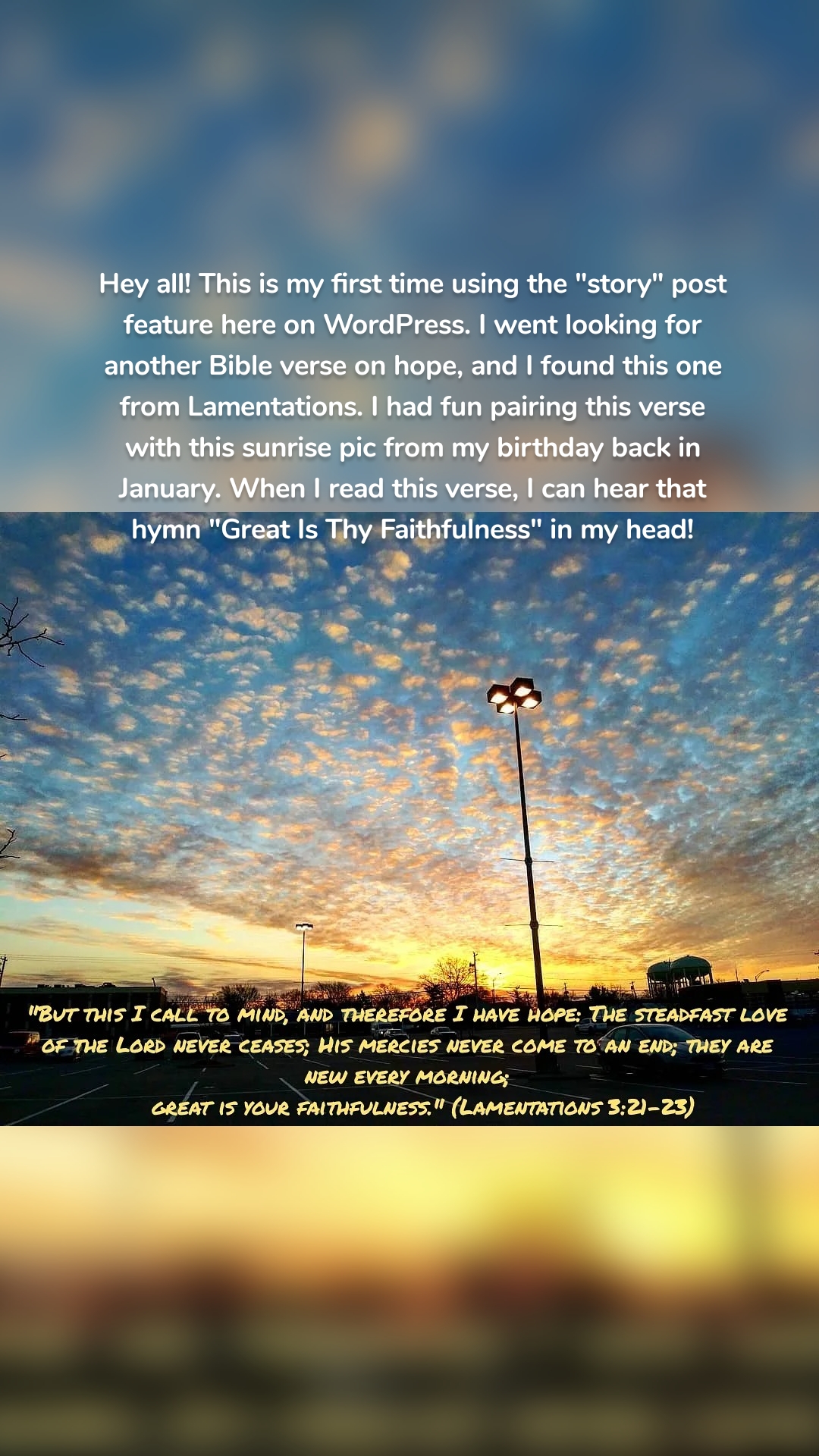 Hey all! This is my first time using the "story" post feature here on WordPress. I went looking for another Bible verse on hope, and I found this one from Lamentations. I had fun pairing this verse with this sunrise pic from my birthday back in January. When I read this verse, I can hear that hymn "Great Is Thy Faithfulness" in my head!